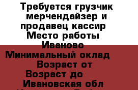 Требуется грузчик-мерчендайзер и продавец-кассир › Место работы ­ Иваново › Минимальный оклад ­ 16 000 › Возраст от ­ 18 › Возраст до ­ 40 - Ивановская обл., Иваново г. Работа » Вакансии   . Ивановская обл.,Иваново г.